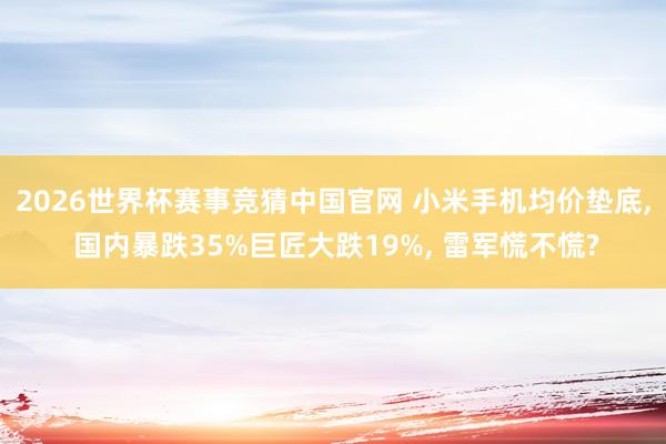 2026世界杯赛事竞猜中国官网 小米手机均价垫底， 国内暴跌35%巨匠大跌19%， 雷军慌不慌?