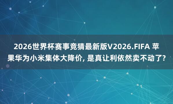 2026世界杯赛事竞猜最新版V2026.FIFA 苹果华为小米集体大降价, 是真让利依然卖不动了?