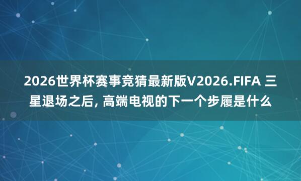 2026世界杯赛事竞猜最新版V2026.FIFA 三星退场之后, 高端电视的下一个步履是什么