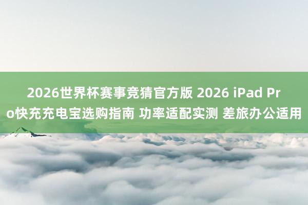 2026世界杯赛事竞猜官方版 2026 iPad Pro快充充电宝选购指南 功率适配实测 差旅办公适用