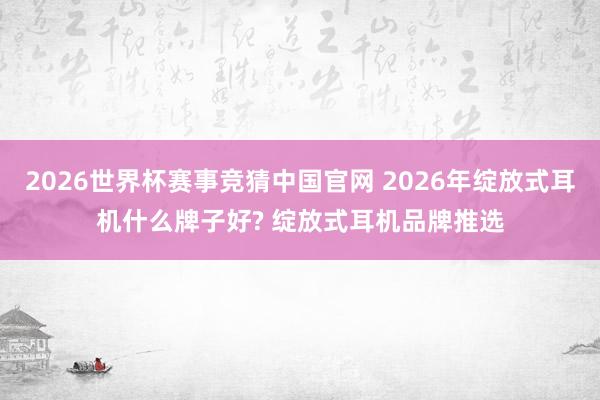 2026世界杯赛事竞猜中国官网 2026年绽放式耳机什么牌子好? 绽放式耳机品牌推选