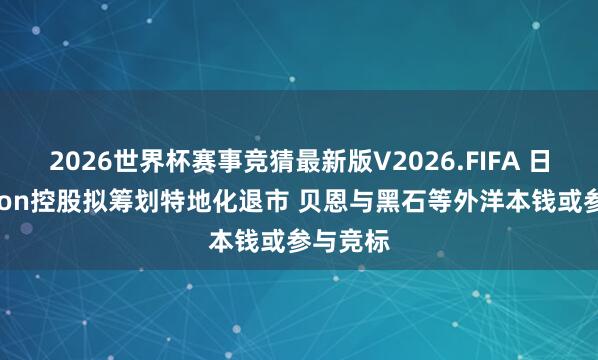 2026世界杯赛事竞猜最新版V2026.FIFA 日本Nikkon控股拟筹划特地化退市 贝恩与黑石等外洋本钱或参与竞标