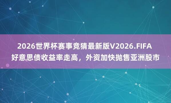 2026世界杯赛事竞猜最新版V2026.FIFA 好意思债收益率走高,外资加快抛售亚洲股市