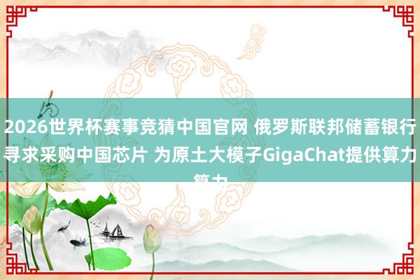 2026世界杯赛事竞猜中国官网 俄罗斯联邦储蓄银行寻求采购中国芯片 为原土大模子GigaChat提供算力