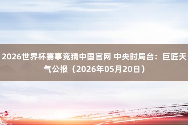 2026世界杯赛事竞猜中国官网 中央时局台：巨匠天气公报（2026年05月20日）
