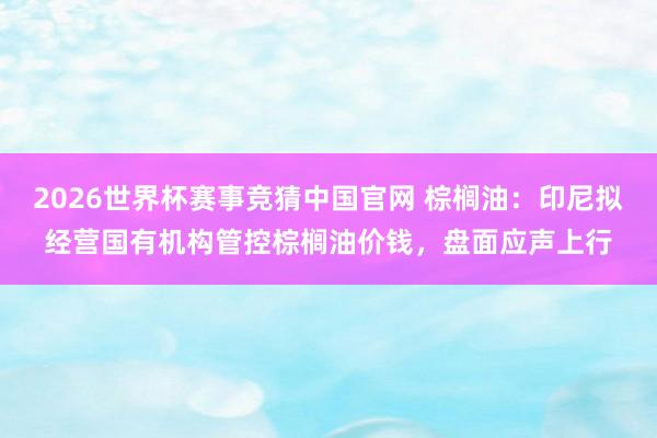 2026世界杯赛事竞猜中国官网 棕榈油:印尼拟经营国有机构管控棕榈油价钱,盘面应声上行