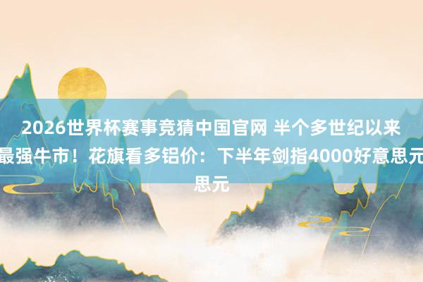 2026世界杯赛事竞猜中国官网 半个多世纪以来最强牛市！花旗看多铝价：下半年剑指4000好意思元