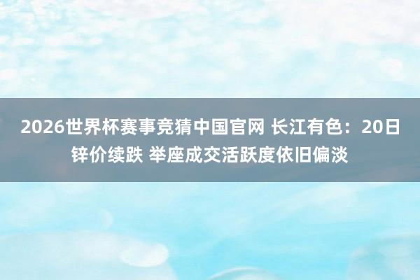 2026世界杯赛事竞猜中国官网 长江有色：20日锌价续跌 举座成交活跃度依旧偏淡