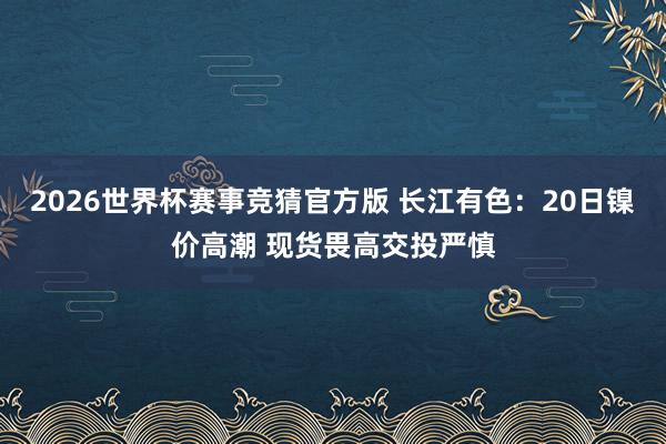 2026世界杯赛事竞猜官方版 长江有色：20日镍价高潮 现货畏高交投严慎