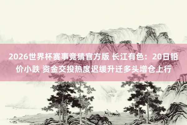 2026世界杯赛事竞猜官方版 长江有色：20日铅价小跌 资金交投热度迟缓升迁多头增仓上行