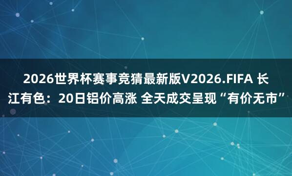 2026世界杯赛事竞猜最新版V2026.FIFA 长江有色:20日铝价高涨 全天成交呈现“有价无市”