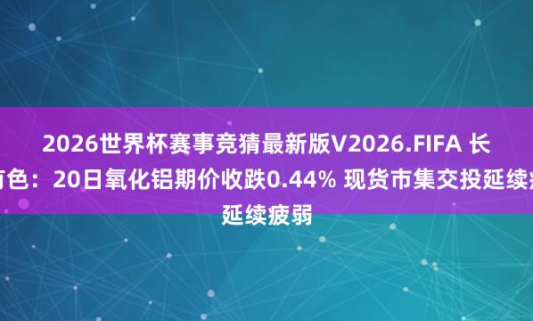2026世界杯赛事竞猜最新版V2026.FIFA 长江有色：20日氧化铝期价收跌0.44% 现货市集交投延续疲弱