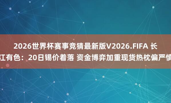 2026世界杯赛事竞猜最新版V2026.FIFA 长江有色:20日锡价着落 资金博弈加重现货热枕偏严慎