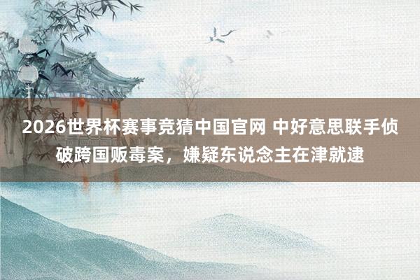 2026世界杯赛事竞猜中国官网 中好意思联手侦破跨国贩毒案，嫌疑东说念主在津就逮