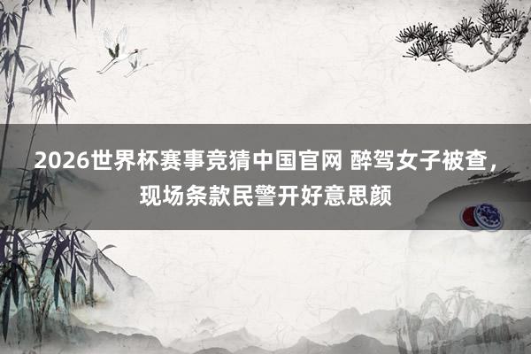 2026世界杯赛事竞猜中国官网 醉驾女子被查,现场条款民警开好意思颜