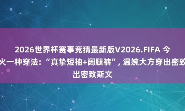 2026世界杯赛事竞猜最新版V2026.FIFA 今夏带火一种穿法: “真挚短袖+阔腿裤”， 温婉大方穿出密致斯文