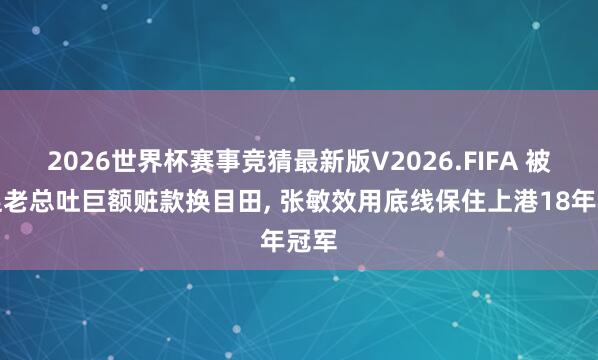 2026世界杯赛事竞猜最新版V2026.FIFA 被禁足老总吐巨额赃款换目田, 张敏效用底线保住上港18年冠军