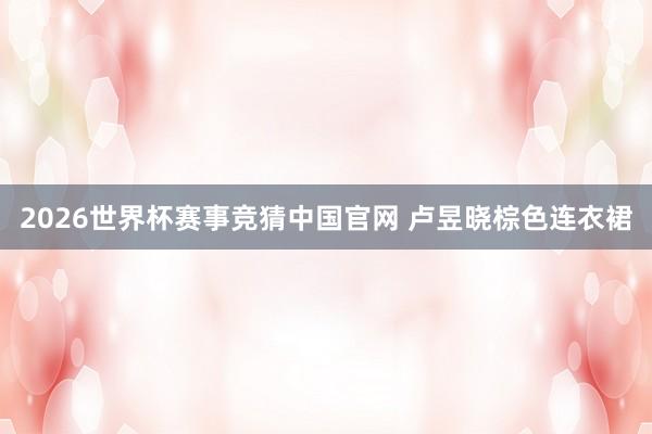 2026世界杯赛事竞猜中国官网 卢昱晓棕色连衣裙