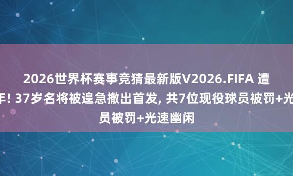 2026世界杯赛事竞猜最新版V2026.FIFA 遭禁赛5年! 37岁名将被遑急撤出首发, 共7位现役球员被罚+光速幽闲