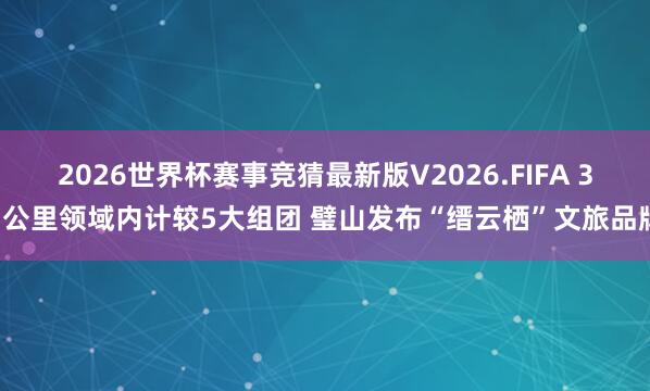 2026世界杯赛事竞猜最新版V2026.FIFA 33公里领域内计较5大组团 璧山发布“缙云栖”文旅品牌
