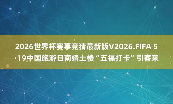 2026世界杯赛事竞猜最新版V2026.FIFA 5·19中国旅游日南靖土楼“五福打卡”引客来