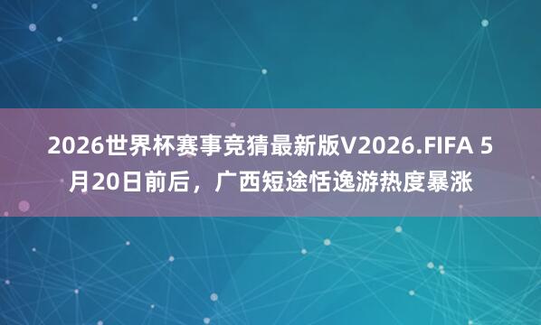 2026世界杯赛事竞猜最新版V2026.FIFA 5月20日前后，广西短途恬逸游热度暴涨