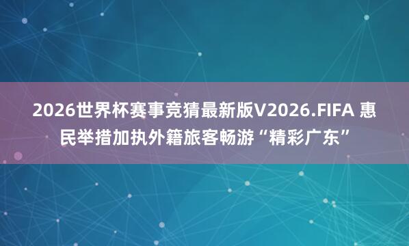 2026世界杯赛事竞猜最新版V2026.FIFA 惠民举措加执外籍旅客畅游“精彩广东”