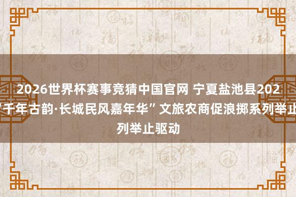 2026世界杯赛事竞猜中国官网 宁夏盐池县2026年“千年古韵·长城民风嘉年华”文旅农商促浪掷系列举止驱动