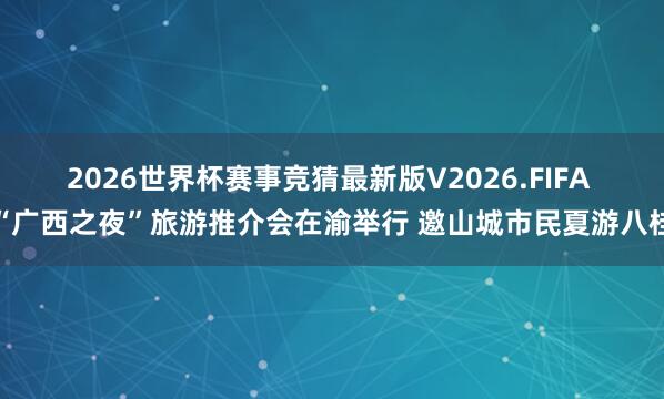 2026世界杯赛事竞猜最新版V2026.FIFA “广西之夜”旅游推介会在渝举行 邀山城市民夏游八桂