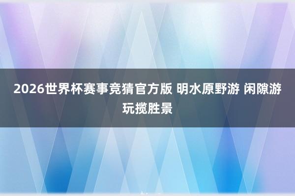 2026世界杯赛事竞猜官方版 明水原野游 闲隙游玩揽胜景