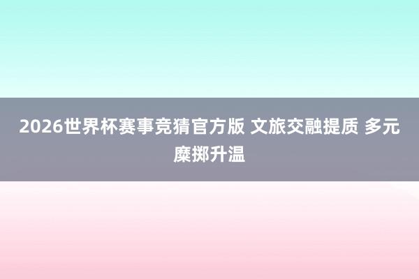 2026世界杯赛事竞猜官方版 文旅交融提质 多元糜掷升温