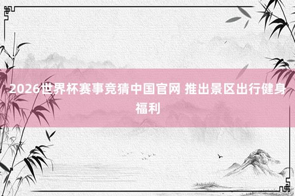 2026世界杯赛事竞猜中国官网 推出景区出行健身福利