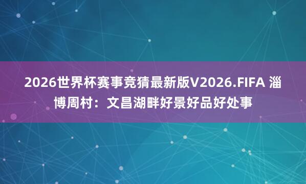 2026世界杯赛事竞猜最新版V2026.FIFA 淄博周村：文昌湖畔好景好品好处事