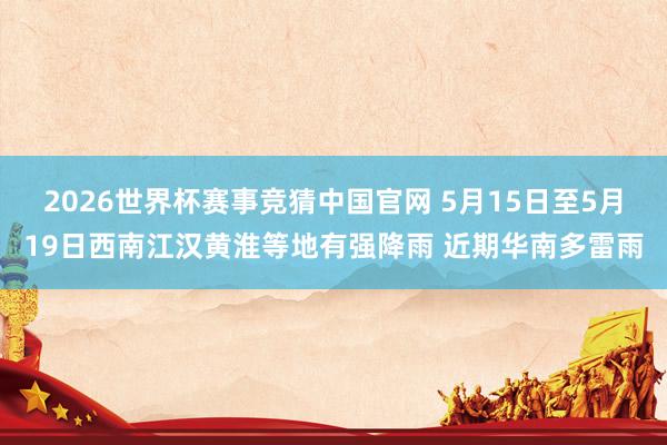 2026世界杯赛事竞猜中国官网 5月15日至5月19日西南江汉黄淮等地有强降雨 近期华南多雷雨