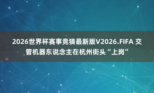 2026世界杯赛事竞猜最新版V2026.FIFA 交管机器东说念主在杭州街头“上岗”