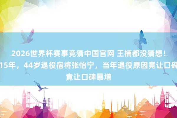2026世界杯赛事竞猜中国官网 王楠都没猜想!时隔15年,44岁退役宿将张怡宁,当年退役原因竟让口碑暴增