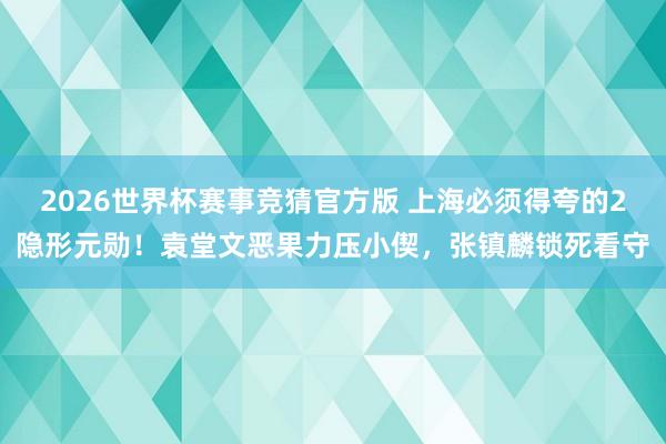 2026世界杯赛事竞猜官方版 上海必须得夸的2隐形元勋!袁堂文恶果力压小偰,张镇麟锁死看守
