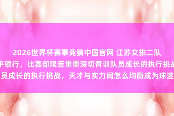 2026世界杯赛事竞猜中国官网 江苏女排二队蓝本被看好稳赢越南宁平银行,比赛却艰苦重重深切青训队员成长的执行挑战,天才与实力间怎么均衡成为球迷热议焦点
