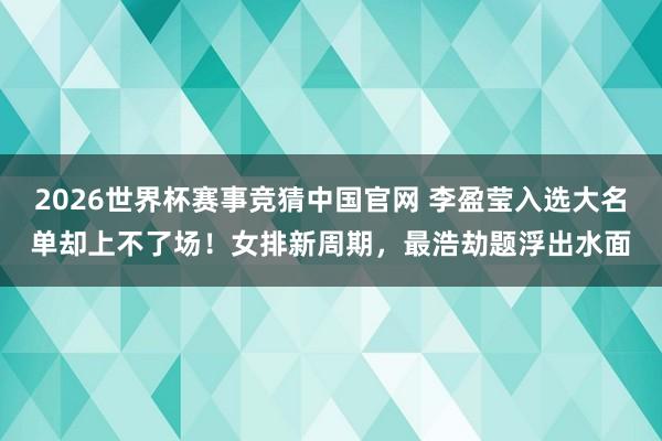 2026世界杯赛事竞猜中国官网 李盈莹入选大名单却上不了场!女排新周期,最浩劫题浮出水面