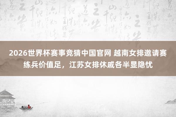 2026世界杯赛事竞猜中国官网 越南女排邀请赛练兵价值足,江苏女排休戚各半显隐忧