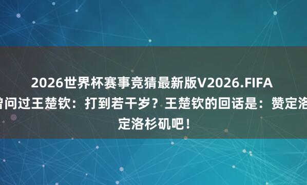 2026世界杯赛事竞猜最新版V2026.FIFA 记者也曾问过王楚钦：打到若干岁？王楚钦的回话是：赞定洛杉矶吧！
