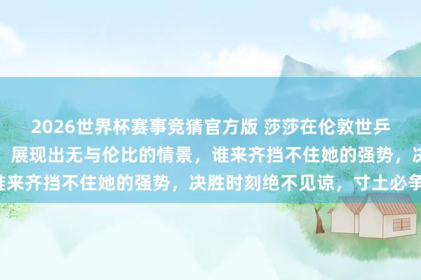 2026世界杯赛事竞猜官方版 莎莎在伦敦世乒赛决赛中打得如痴似醉，展现出无与伦比的情景，谁来齐挡不住她的强势，决胜时刻绝不见谅，寸土必争！
