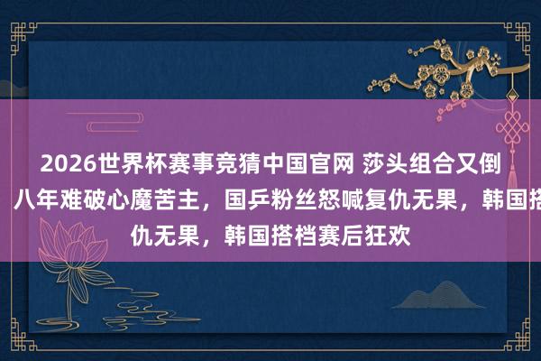 2026世界杯赛事竞猜中国官网 莎头组合又倒在林申眼前,八年难破心魔苦主,国乒粉丝怒喊复仇无果,韩国搭档赛后狂欢