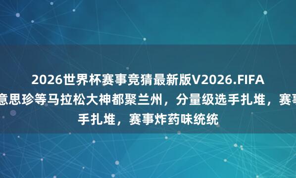 2026世界杯赛事竞猜最新版V2026.FIFA 张德顺李好意思珍等马拉松大神都聚兰州,分量级选手扎堆,赛事炸药味统统