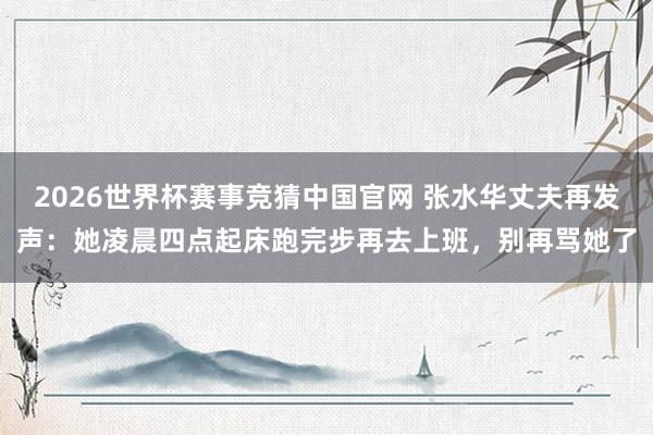 2026世界杯赛事竞猜中国官网 张水华丈夫再发声：她凌晨四点起床跑完步再去上班，别再骂她了