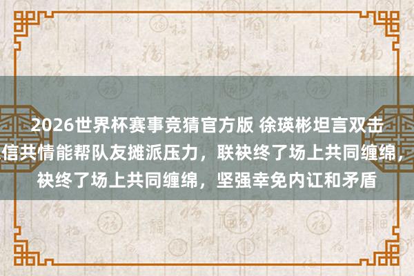 2026世界杯赛事竞猜官方版 徐瑛彬坦言双击柝需包容与默契，深信共情能帮队友摊派压力，联袂终了场上共同缠绵，坚强幸免内讧和矛盾