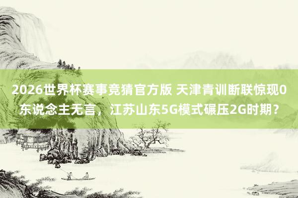 2026世界杯赛事竞猜官方版 天津青训断联惊现0东说念主无言,江苏山东5G模式碾压2G时期?