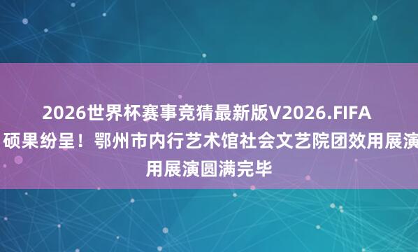 2026世界杯赛事竞猜最新版V2026.FIFA 艺绽吴都 硕果纷呈！鄂州市内行艺术馆社会文艺院团效用展演圆满完毕