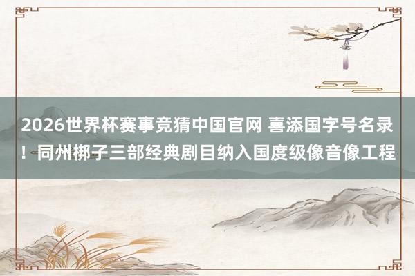 2026世界杯赛事竞猜中国官网 喜添国字号名录!同州梆子三部经典剧目纳入国度级像音像工程