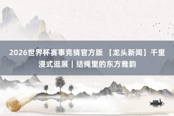2026世界杯赛事竞猜官方版 【龙头新闻】千里浸式逛展｜结绳里的东方雅韵